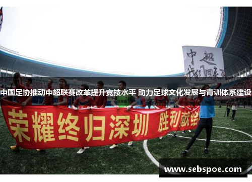 中国足协推动中超联赛改革提升竞技水平 助力足球文化发展与青训体系建设