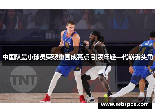 中国队最小球员突破重围成亮点 引领年轻一代崭露头角
