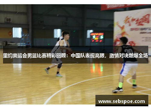 里约奥运会男篮比赛精彩回顾：中国队表现亮眼，激情对决燃爆全场